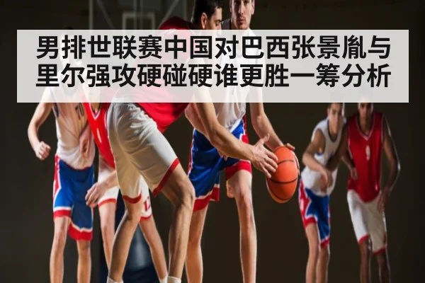男排世联赛中国对巴西张景胤与里尔强攻硬碰硬谁更胜一筹分析