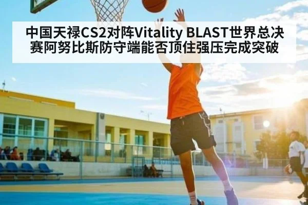 中国天禄CS2对阵Vitality BLAST世界总决赛阿努比斯防守端能否顶住强压完成突破 | Crown sports